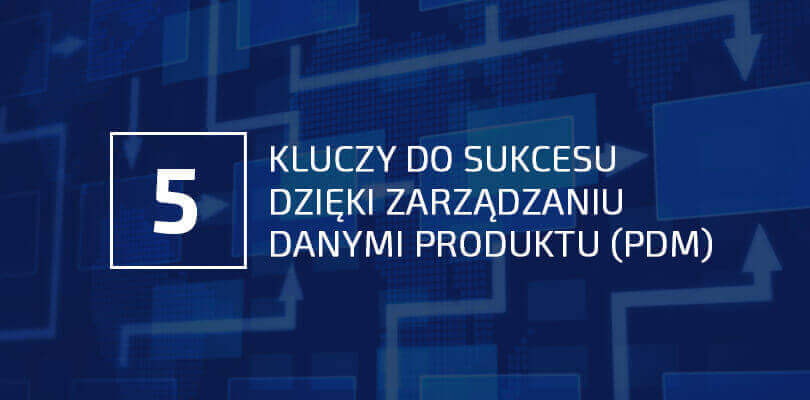 5 kluczy do sukcesu dzięki zarządzaniu danymi produktu (PDM)